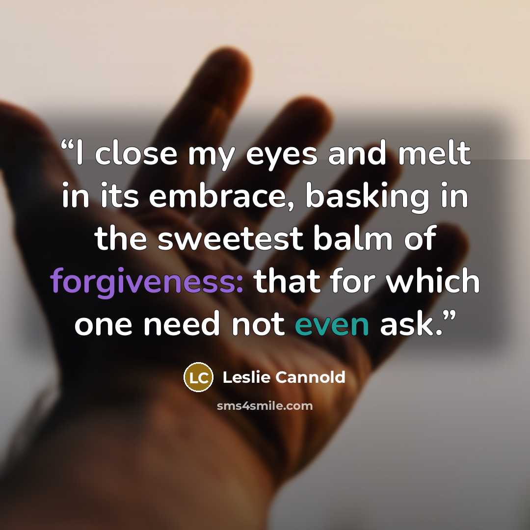 “I close my eyes and melt in its embrace, basking in the sweetest balm of forgiveness: that for which one need not even ask.” quote by Leslie Cannold