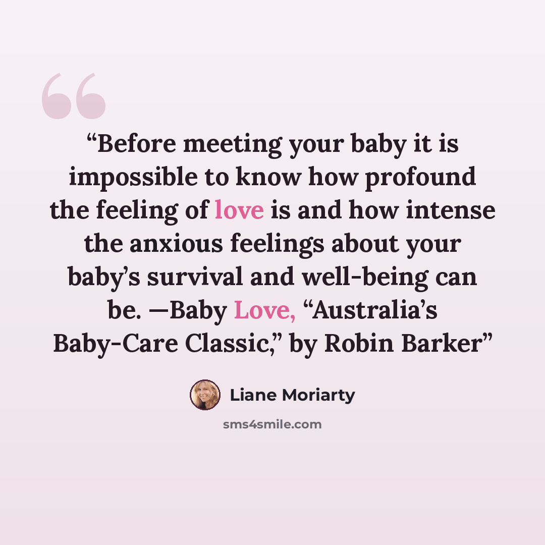 “Before meeting your baby it is impossible to know how profound the feeling of love is and how intense the anxious feelings about your baby’s survival and well-being can be. —Baby Love, “Australia’s Baby-Care Classic,” by Robin Barker” quote by Liane Moriarty