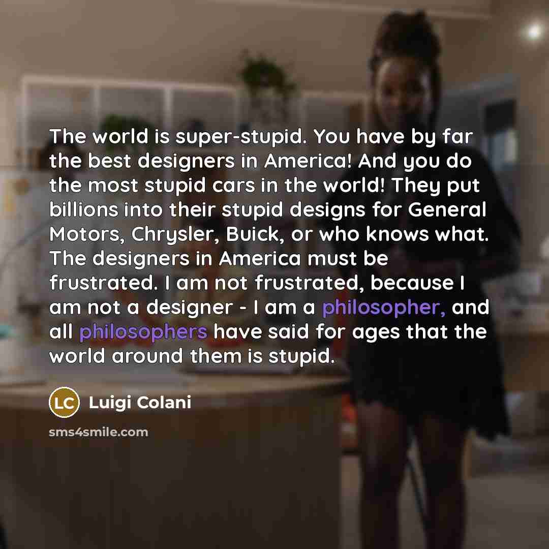 “The world is super-stupid. You have by far the best designers in America! And you do the most stupid cars in the world! They put billions into their stupid designs for General Motors, Chrysler, Buick, or who knows what. The designers in America must be frustrated. I am not frustrated, because I am…” quote by Luigi Colani