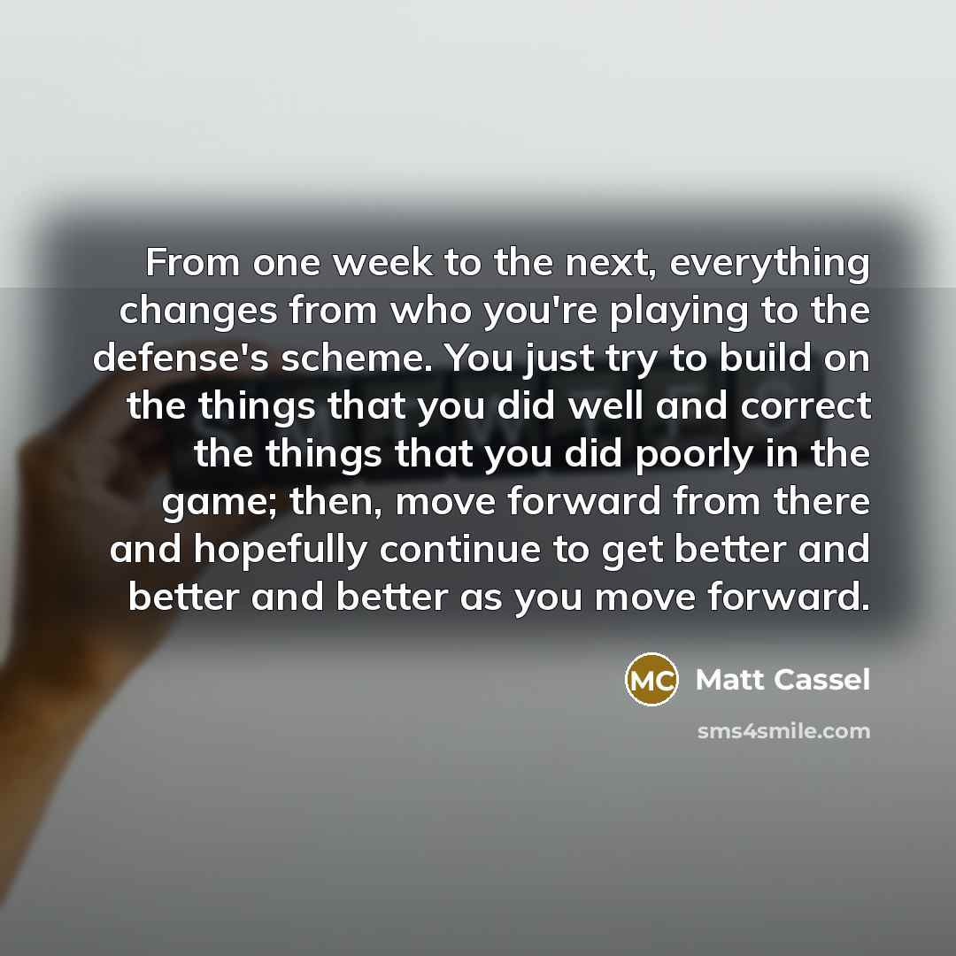 “From one week to the next, everything changes from who you're playing to the defense's scheme. You just try to build on the things that you did well and correct the things that you did poorly in the game; then, move forward from there and hopefully continue to get better and better and better as…” quote by Matt Cassel