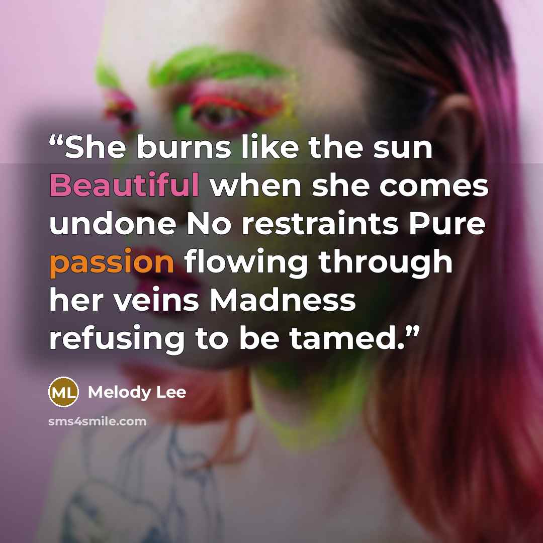 “She burns like the sun Beautiful when she comes undone No restraints Pure passion flowing through her veins Madness refusing to be tamed.” quote by Melody Lee