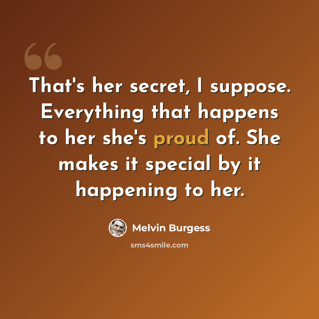 “That's her secret, I suppose. Everything that happens to her she's proud of. She makes it special by it happening to her.” quote by Melvin Burgess