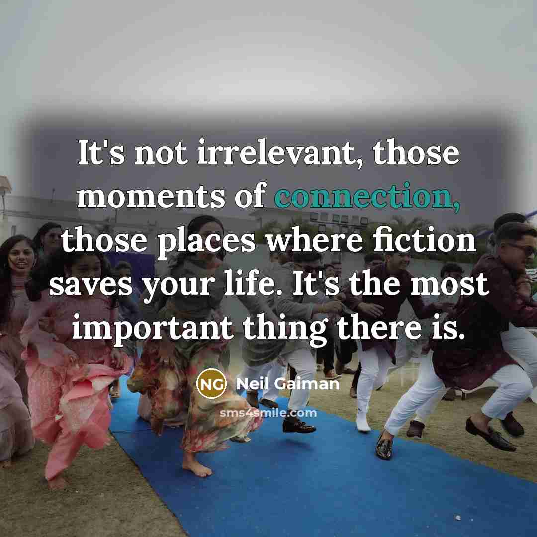 “It's not irrelevant, those moments of connection, those places where fiction saves your life. It's the most important thing there is.” quote by Neil Gaiman