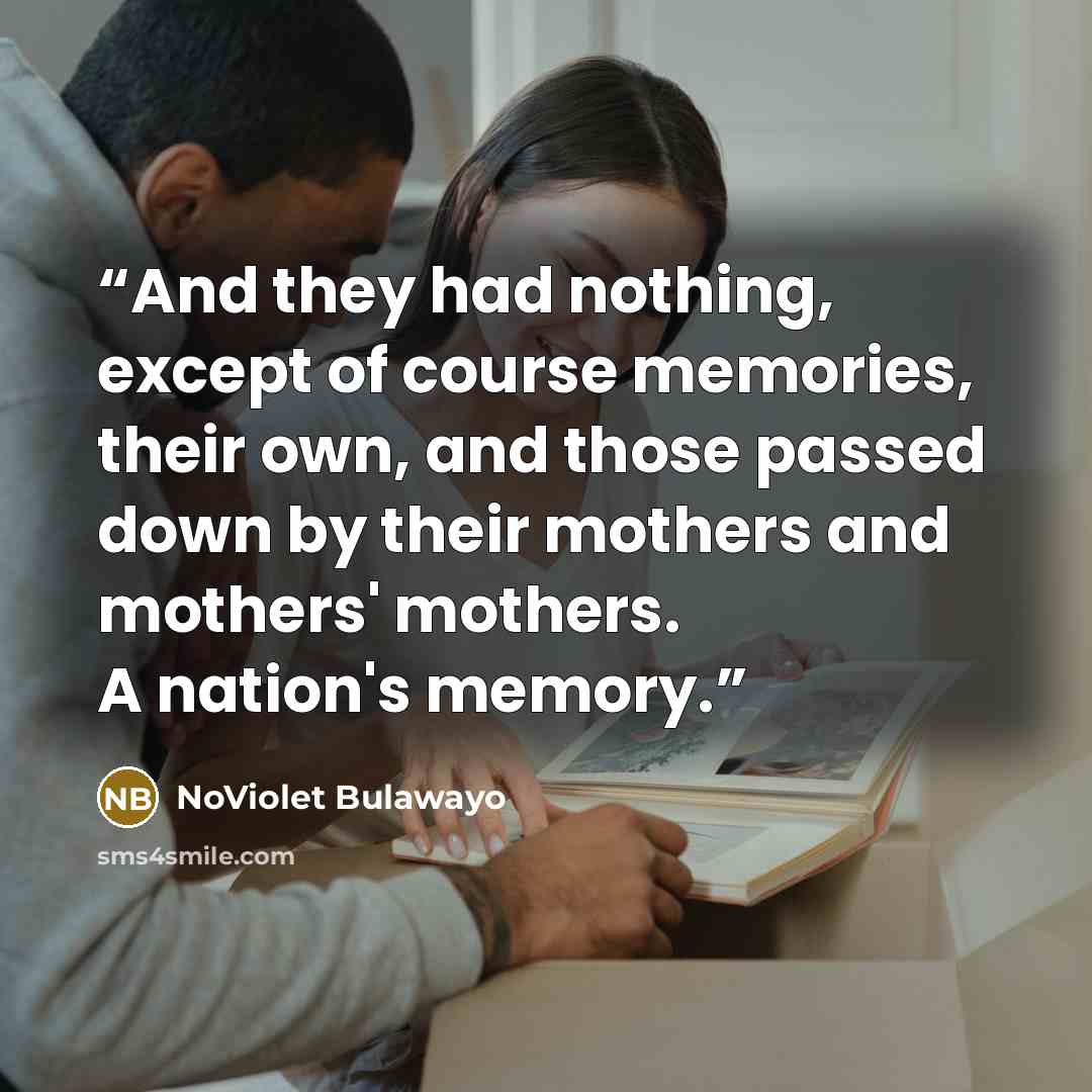 “And they had nothing, except of course memories, their own, and those passed down by their mothers and mothers' mothers. A nation's memory.” quote by NoViolet Bulawayo