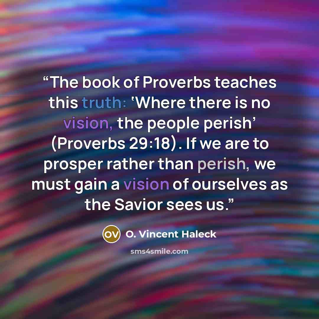 “The book of Proverbs teaches this truth: ‘Where there is no vision, the people perish’ (Proverbs 29:18). If we are to prosper rather than perish, we must gain a vision of ourselves as the Savior sees us.” quote by O. Vincent Haleck