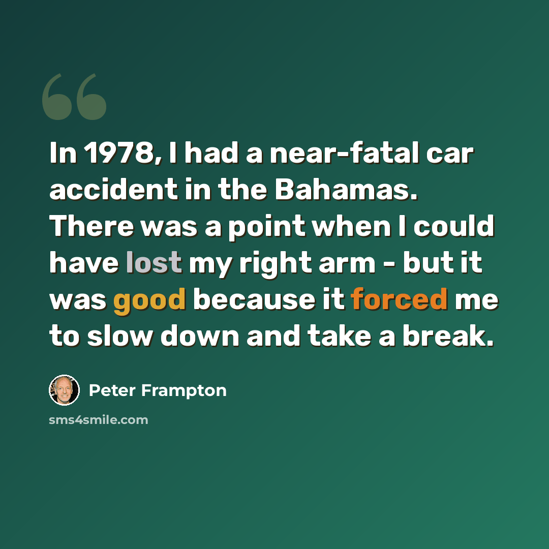 “In 1978, I had a near-fatal car accident in the Bahamas. There was a point when I could have lost my right arm - but it was good because it forced me to slow down and take a break.” quote by Peter Frampton