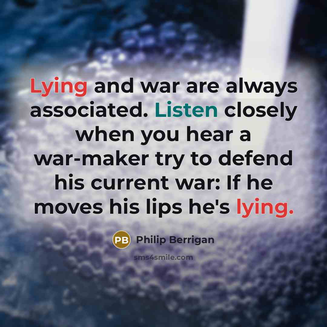“Lying and war are always associated. Listen closely when you hear a war-maker try to defend his current war: If he moves his lips he's lying.” quote by Philip Berrigan