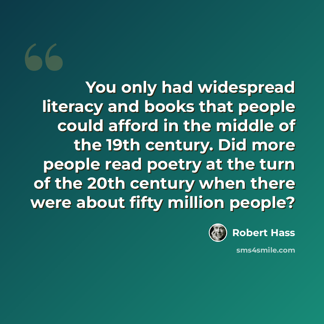 “You only had widespread literacy and books that people could afford in the middle of the 19th century. Did more people read poetry at the turn of the 20th century when there were about fifty million people?” quote by Robert Hass