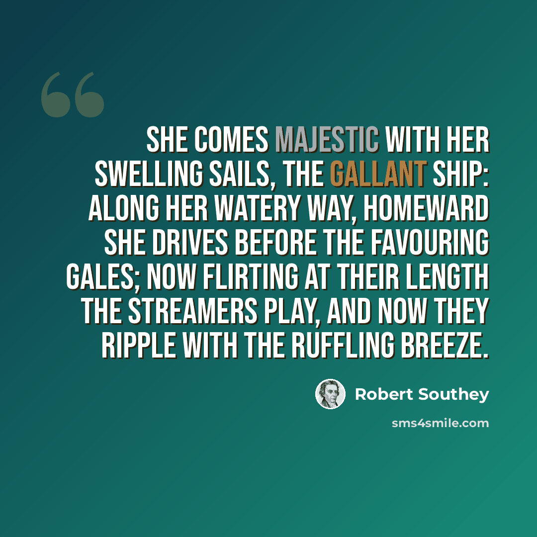 “She comes majestic with her swelling sails, The gallant Ship: along her watery way, Homeward she drives before the favouring gales; Now flirting at their length the streamers play, And now they ripple with the ruffling breeze.” quote by Robert Southey
