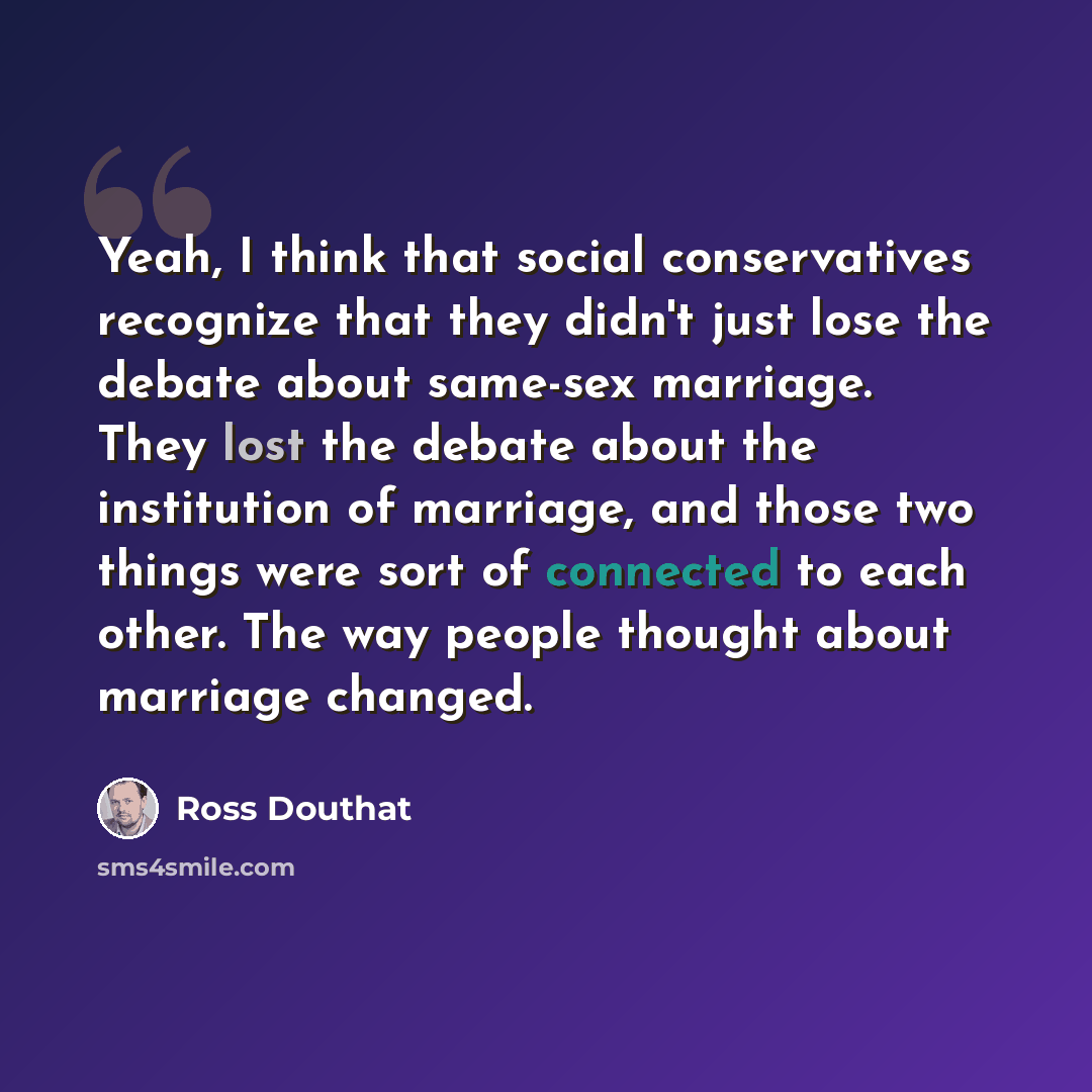 “Yeah, I think that social conservatives recognize that they didn't just lose the debate about same-sex marriage. They lost the debate about the institution of marriage, and those two things were sort of connected to each other. The way people thought about marriage changed.” quote by Ross Douthat