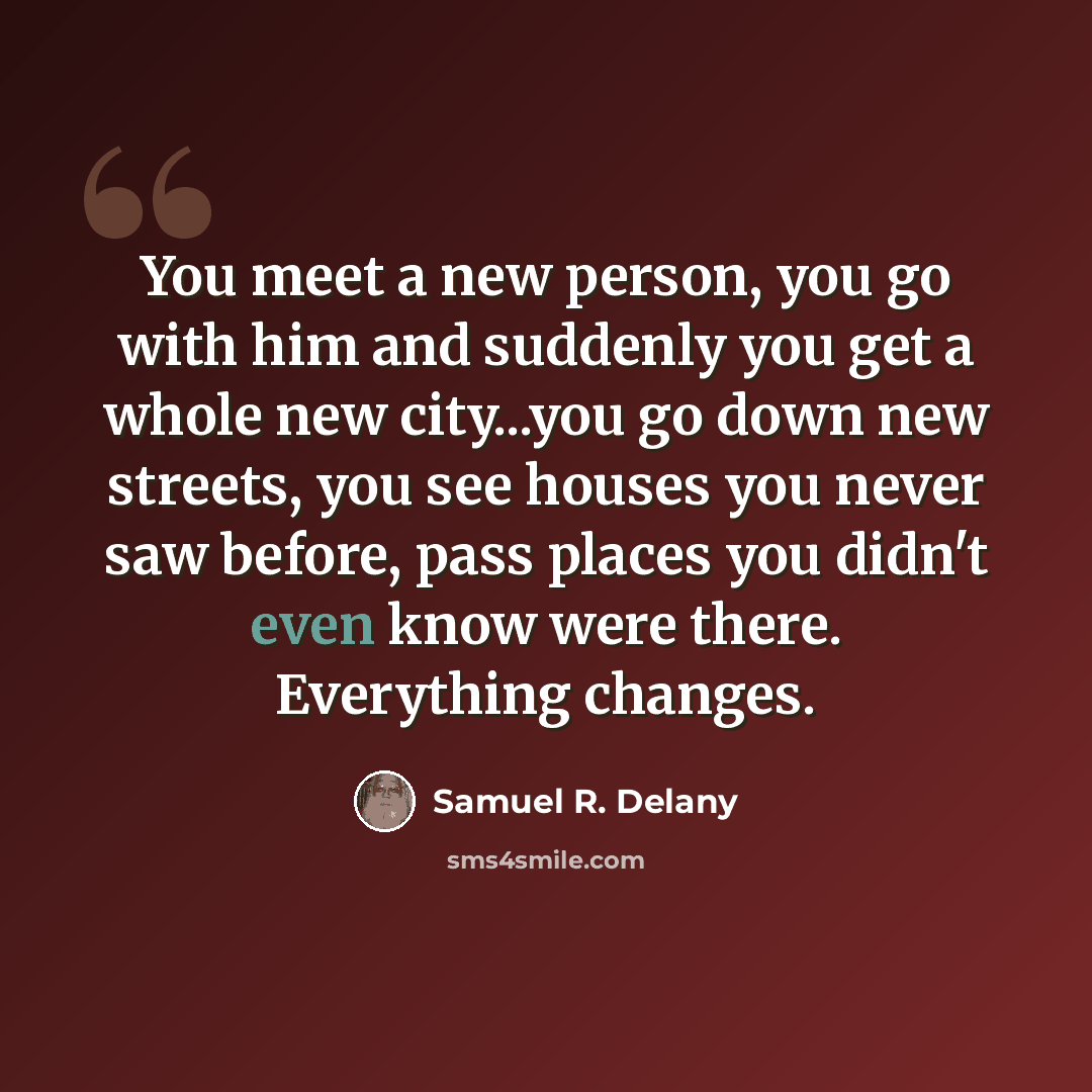 “You meet a new person, you go with him and suddenly you get a whole new city...you go down new streets, you see houses you never saw before, pass places you didn't even know were there. Everything changes.” quote by Samuel R. Delany