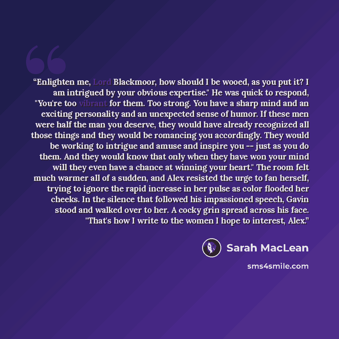 “Enlighten me, Lord Blackmoor, how should I be wooed, as you put it? I am intrigued by your obvious expertise." He was quick to respond, "You're too vibrant for them. Too strong. You have a sharp mind and an exciting personality and an unexpected sense of humor. If these men were half the man you…” quote by Sarah MacLean