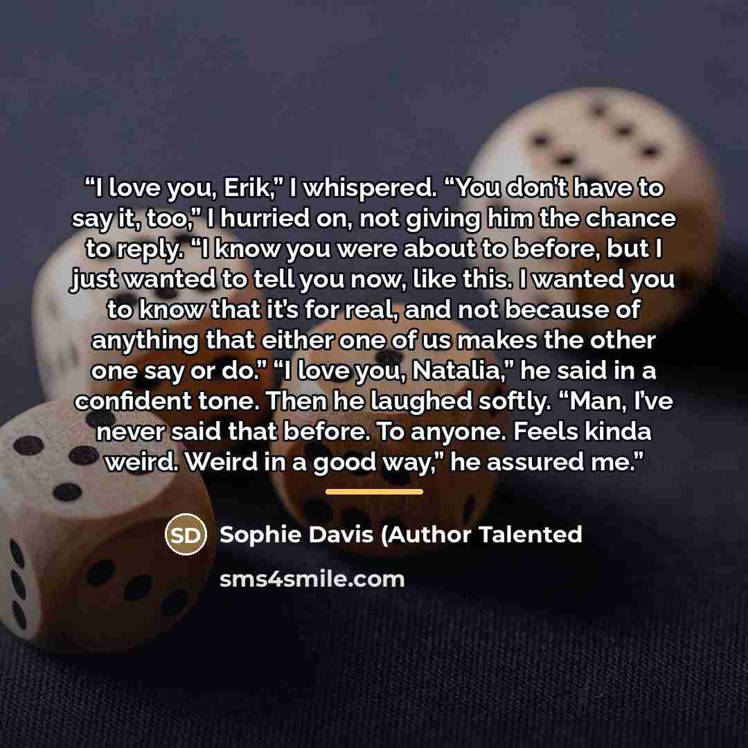 “I love you, Erik,” I whispered. “You don’t have to say it, too,” I hurried on, not giving him the chance to reply. “I know you were about to before, but I just wanted to tell you now, like this. I wanted you to know that it’s for real, and not because of anything that either one of us makes the…” quote by Anonymous