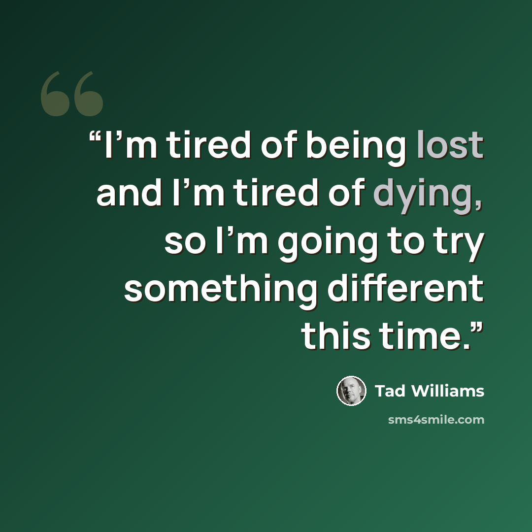 “I'm tired of being lost and I'm tired of dying, so I'm going to try something different this time.” quote by Tad Williams