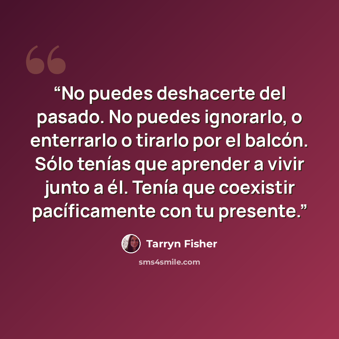 “No puedes deshacerte del pasado. No puedes ignorarlo, o enterrarlo o tirarlo por el balcón. Sólo tenías que aprender a vivir junto a él. Tenía que coexistir pacíficamente con tu presente.” quote by Tarryn Fisher