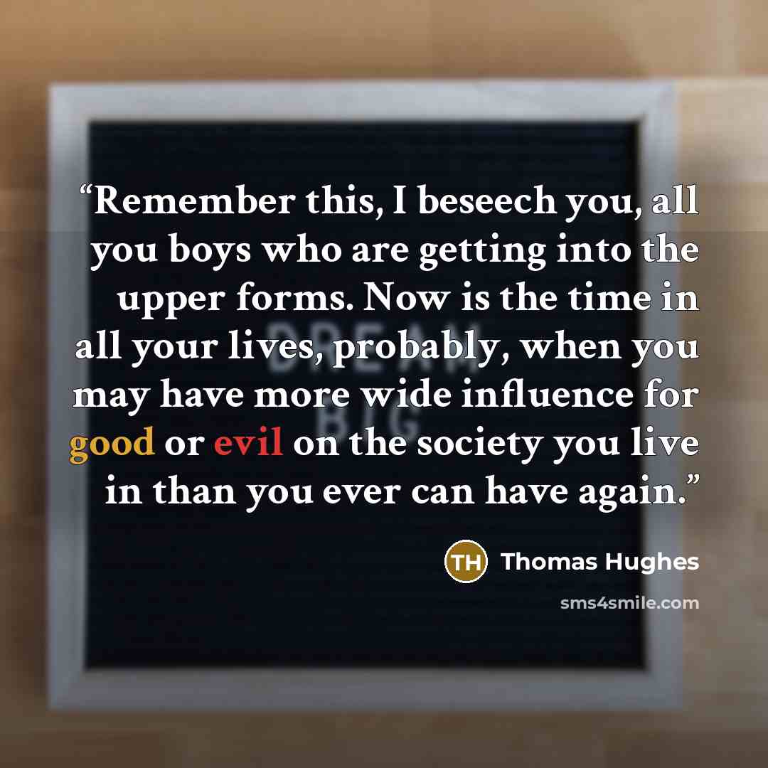 “Remember this, I beseech you, all you boys who are getting into the upper forms. Now is the time in all your lives, probably, when you may have more wide influence for good or evil on the society you live in than you ever can have again.” quote by Thomas Hughes