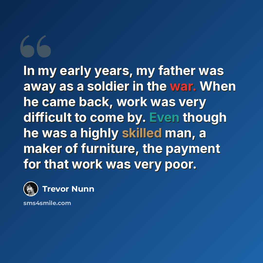 “In my early years, my father was away as a soldier in the war. When he came back, work was very difficult to come by. Even though he was a highly skilled man, a maker of furniture, the payment for that work was very poor.” quote by Trevor Nunn