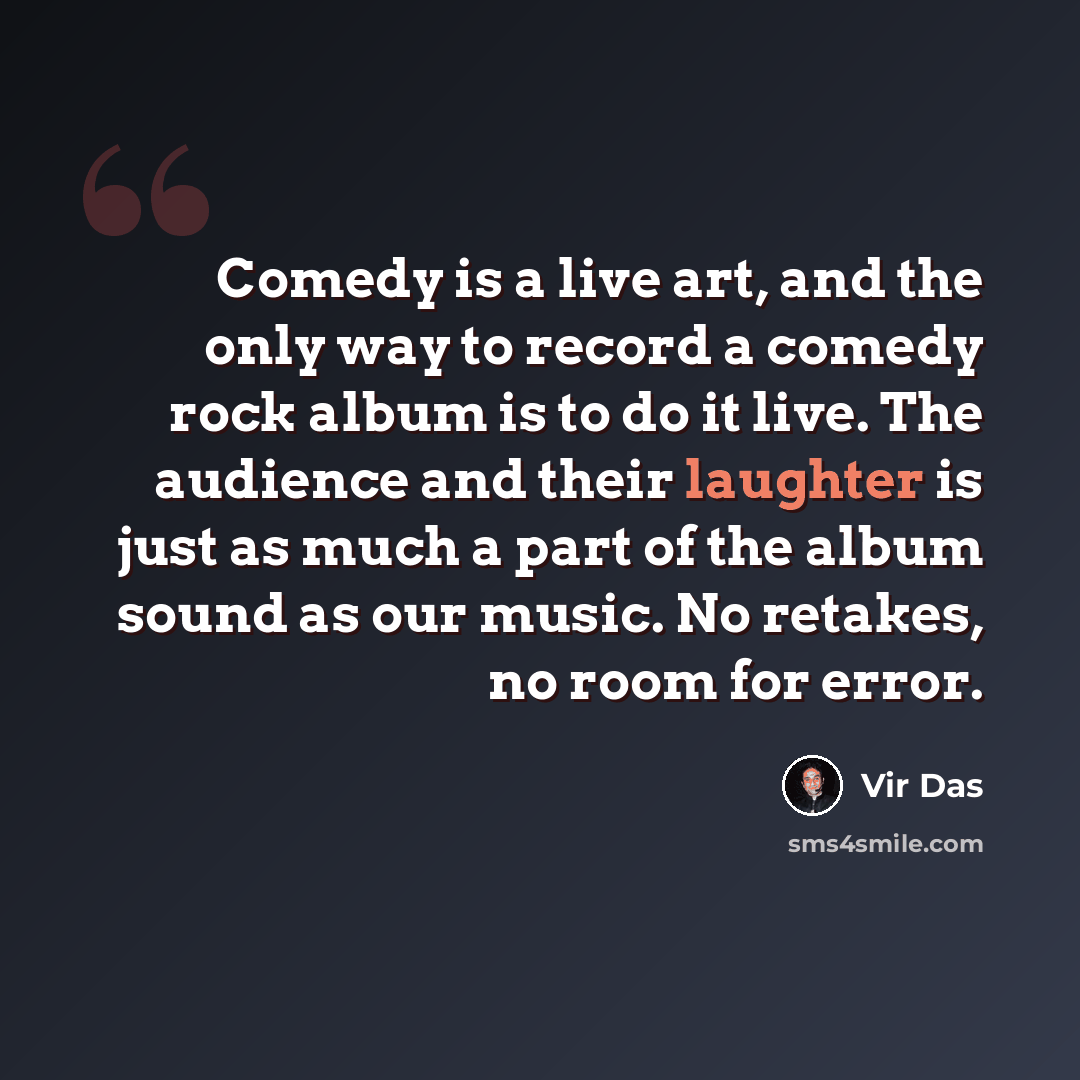 “Comedy is a live art, and the only way to record a comedy rock album is to do it live. The audience and their laughter is just as much a part of the album sound as our music. No retakes, no room for error.” quote by Vir Das