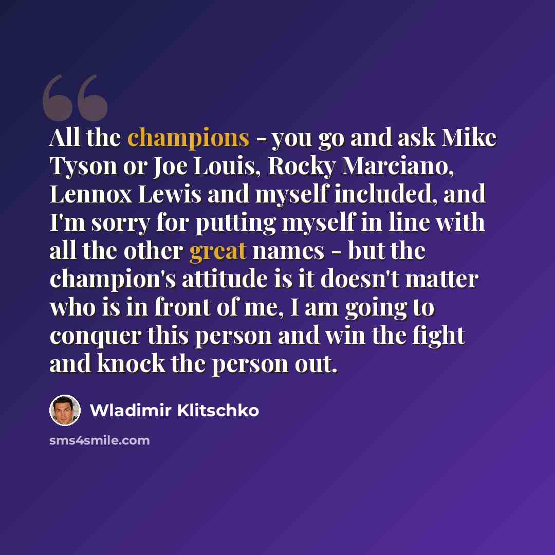 “All the champions - you go and ask Mike Tyson or Joe Louis, Rocky Marciano, Lennox Lewis and myself included, and I'm sorry for putting myself in line with all the other great names - but the champion's attitude is it doesn't matter who is in front of me, I am going to conquer this person and win…” quote by Wladimir Klitschko