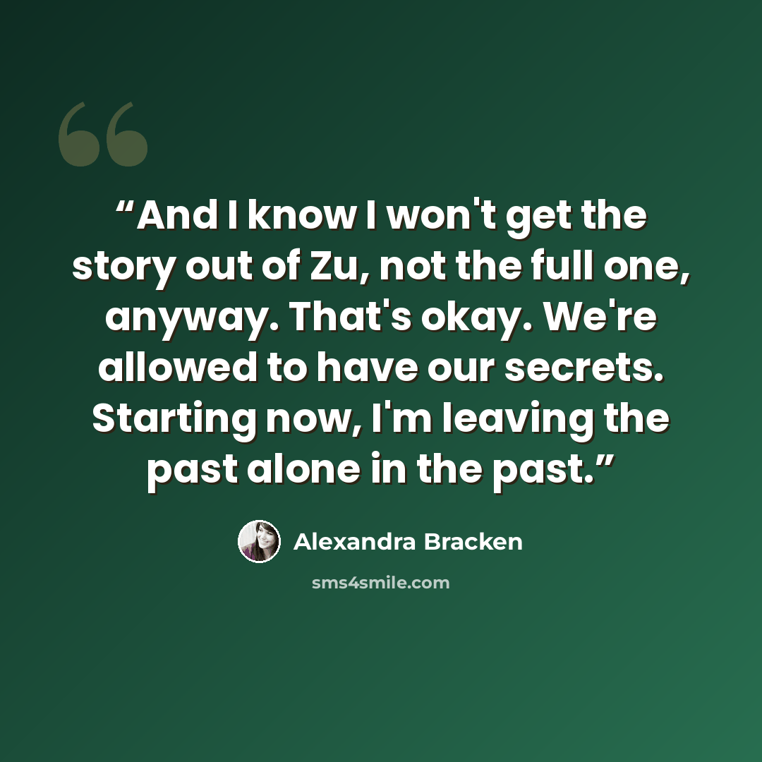“And I know I won't get the story out of Zu, not the full one, anyway. That's okay. We're allowed to have our secrets. Starting now, I'm leaving the past alone in the past.” quote by Alexandra Bracken