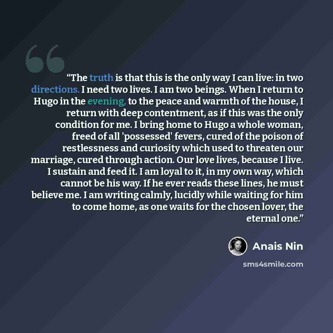 “The truth is that this is the only way I can live: in two directions. I need two lives. I am two beings. When I return to Hugo in the evening, to the peace and warmth of the house, I return with deep contentment, as if this was the only condition for me. I bring home to Hugo a whole woman, freed…” quote by Anaïs Nin