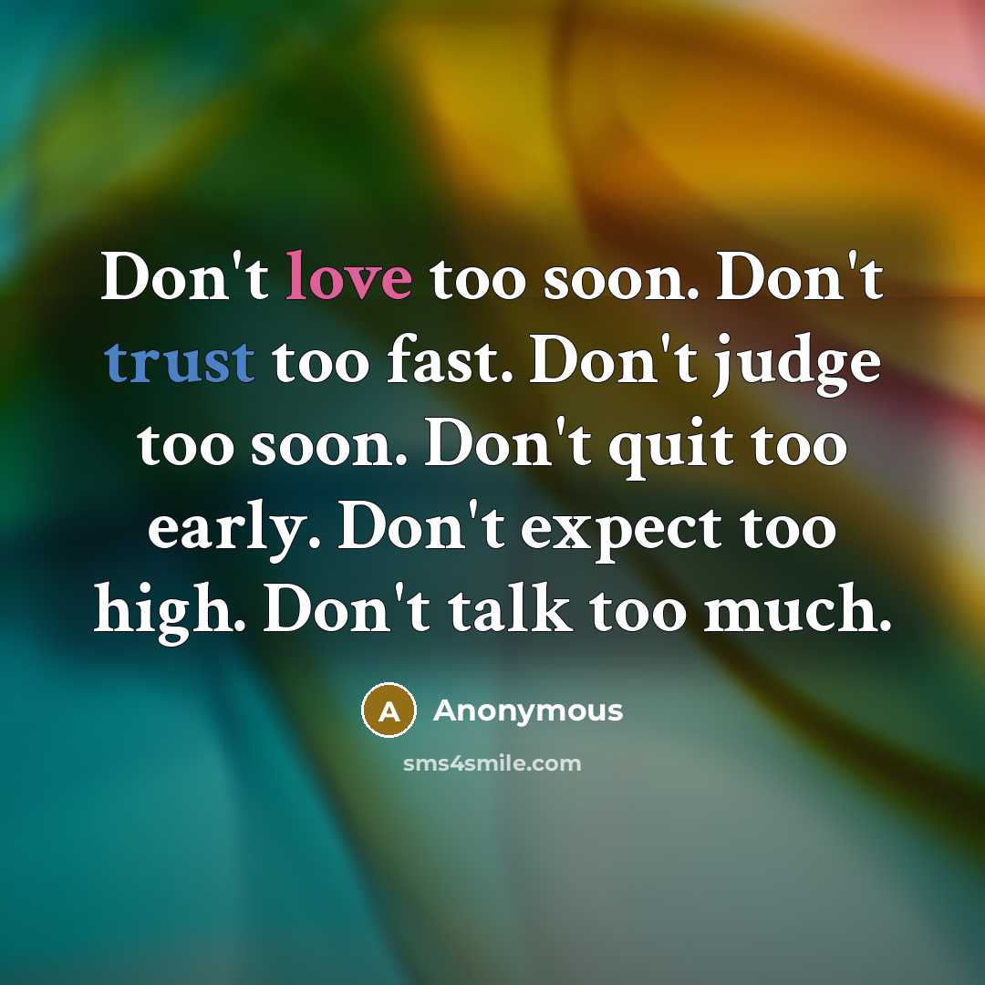 “Don't love too soon. Don't trust too fast. Don't judge too soon. Don't quit too early. Don't expect too high. Don't talk too much.” quote by Anonymous