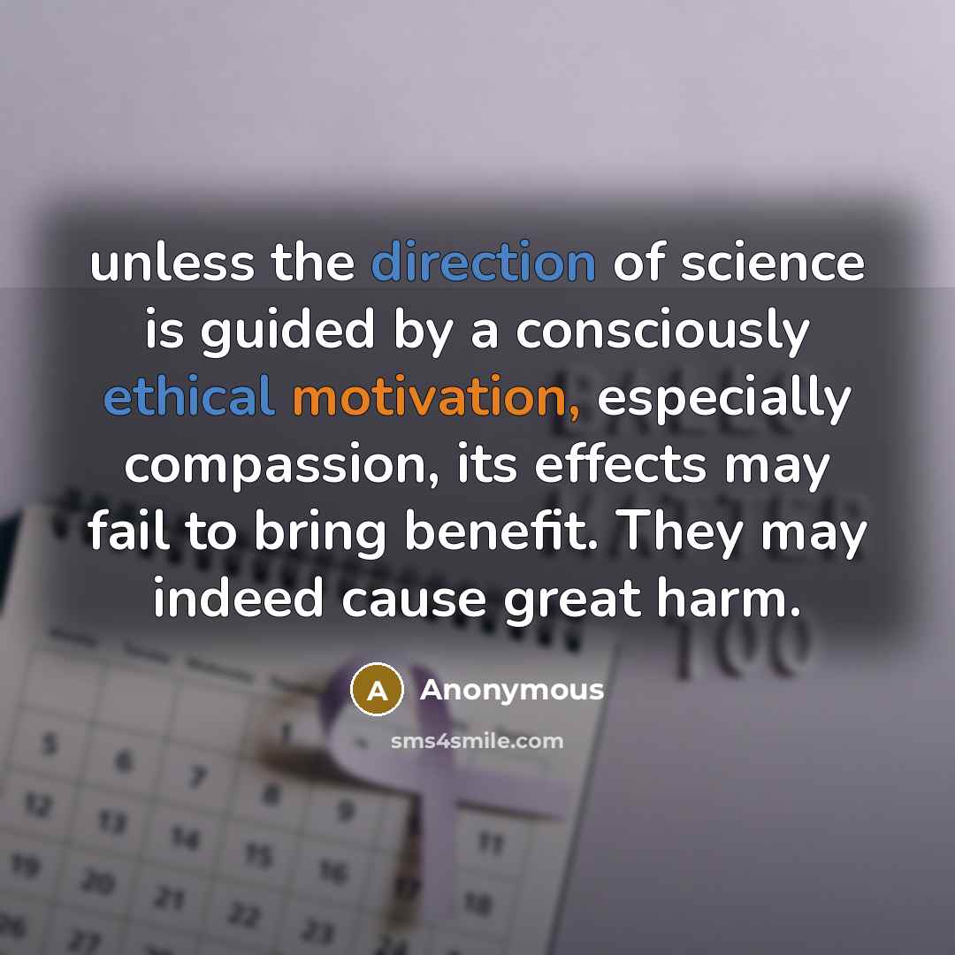 “unless the direction of science is guided by a consciously ethical motivation, especially compassion, its effects may fail to bring benefit. They may indeed cause great harm.” quote by Anonymous