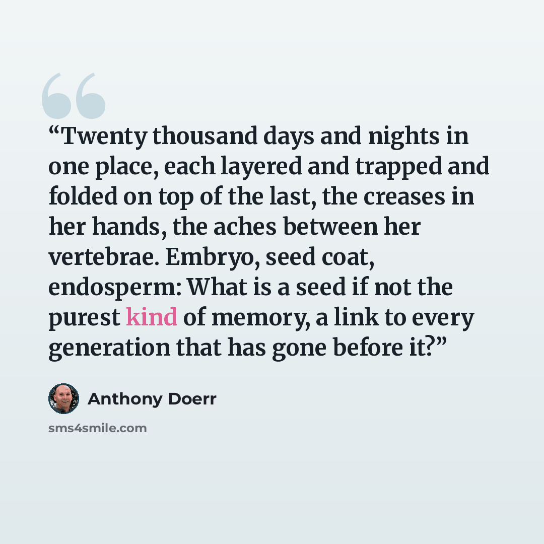 “Twenty thousand days and nights in one place, each layered and trapped and folded on top of the last, the creases in her hands, the aches between her vertebrae. Embryo, seed coat, endosperm: What is a seed if not the purest kind of memory, a link to every generation that has gone before it?” quote by Anthony Doerr