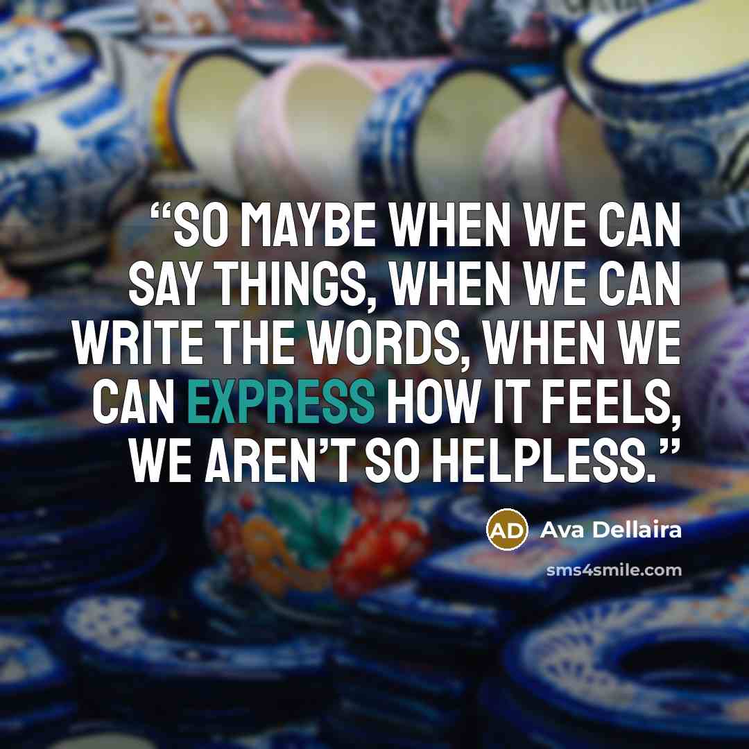 “So maybe when we can say things, when we can write the words, when we can express how it feels, we aren’t so helpless.” quote by Ava Dellaira