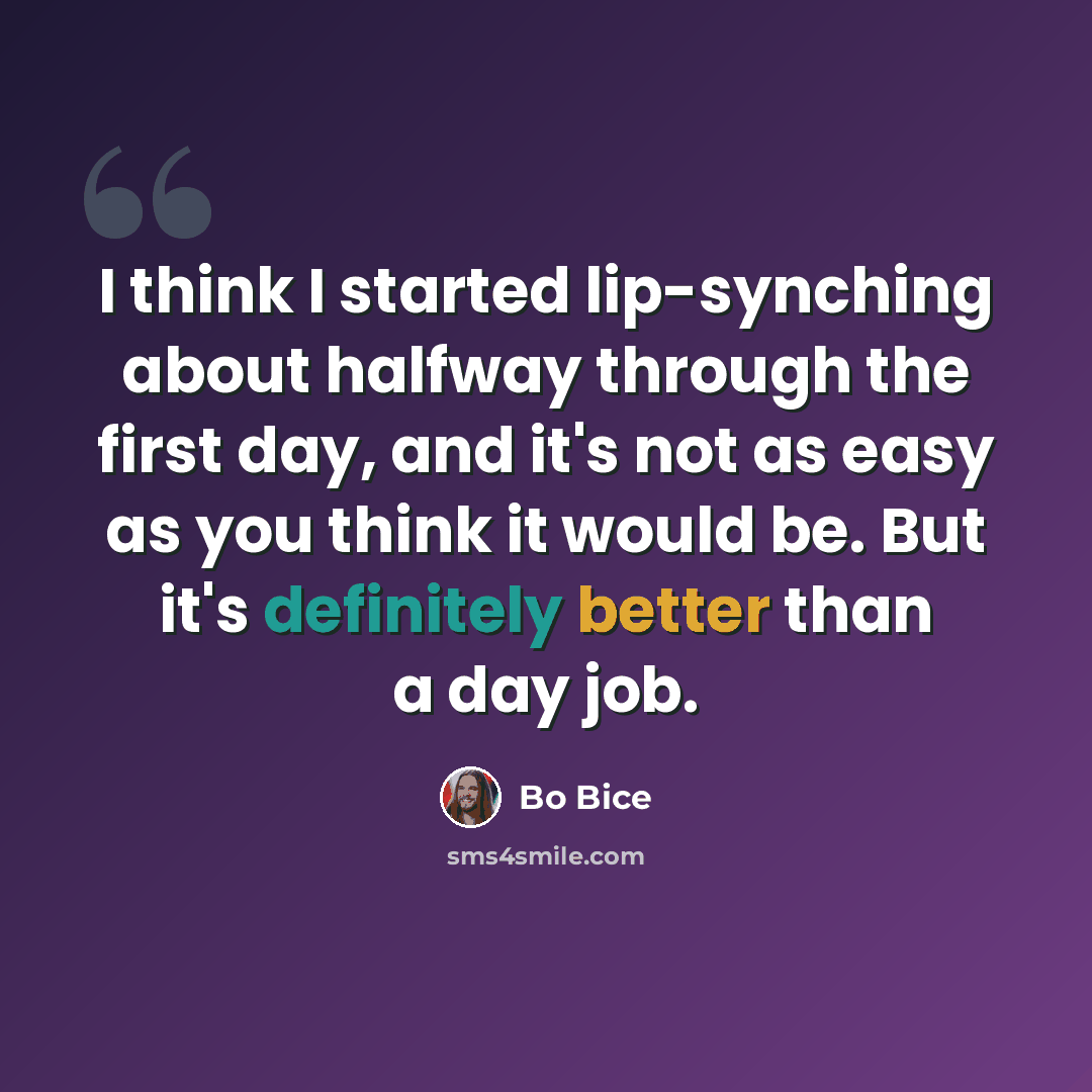 “I think I started lip-synching about halfway through the first day, and it's not as easy as you think it would be. But it's definitely better than a day job.” quote by Bo Bice