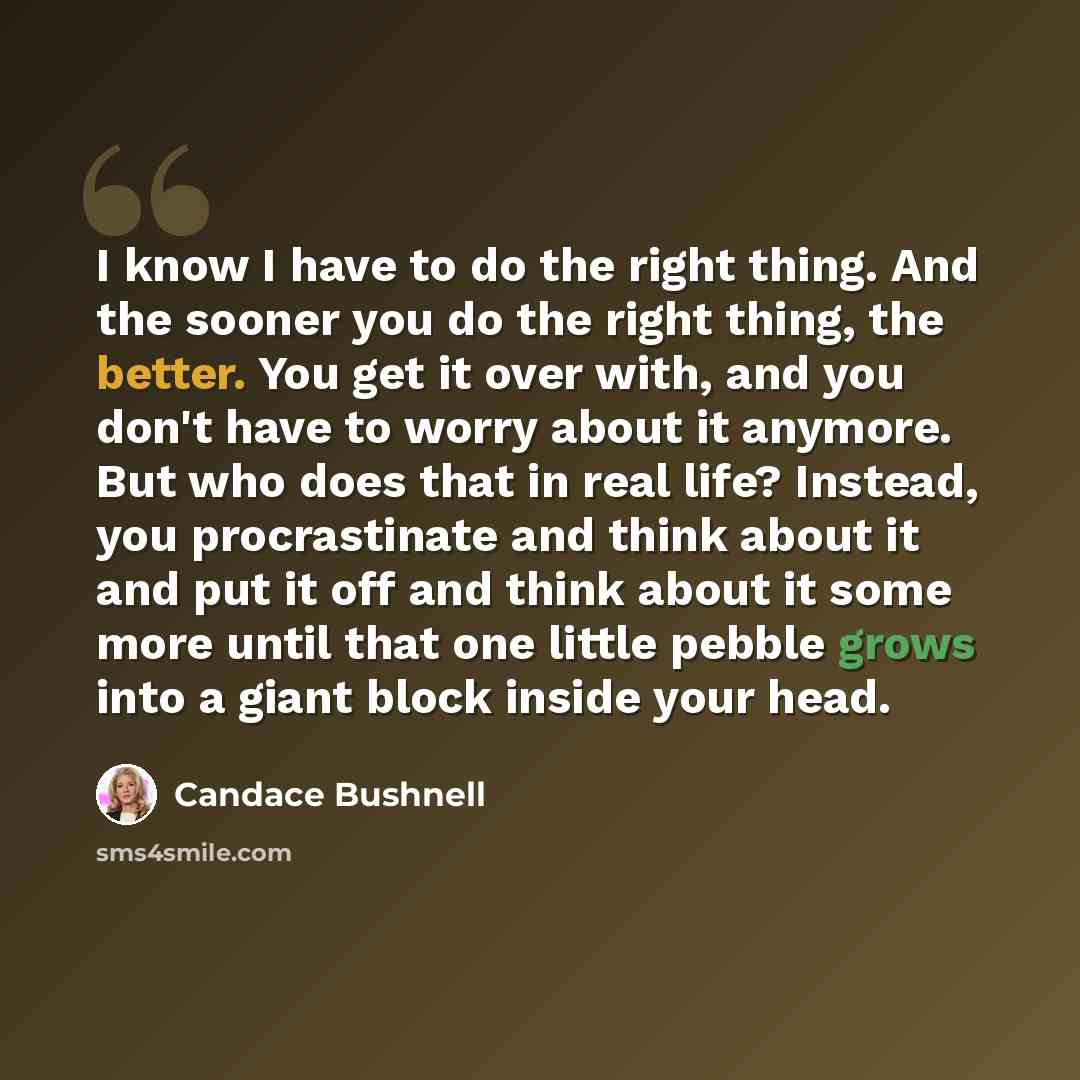 “I know I have to do the right thing. And the sooner you do the right thing, the better. You get it over with, and you don't have to worry about it anymore. But who does that in real life? Instead, you procrastinate and think about it and put it off and think about it some more until that one…” quote by Candace Bushnell
