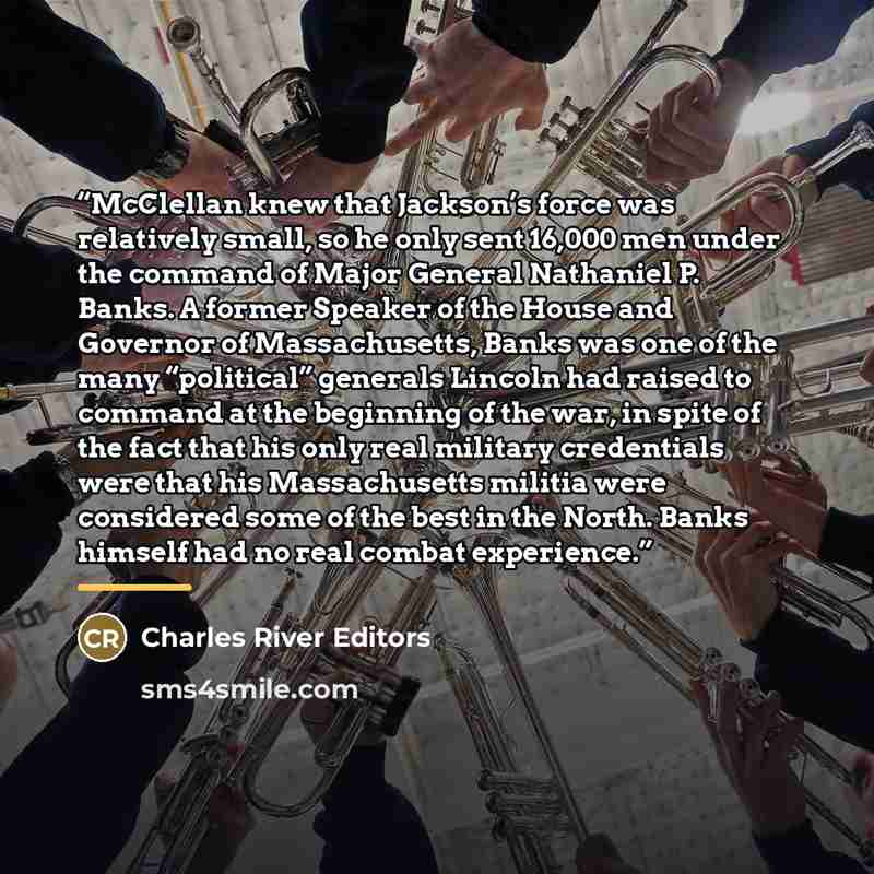 “McClellan knew that Jackson’s force was relatively small, so he only sent 16,000 men under the command of Major General Nathaniel P. Banks. A former Speaker of the House and Governor of Massachusetts, Banks was one of the many “political” generals Lincoln had raised to command at the beginning of…” quote by Charles River Editors
