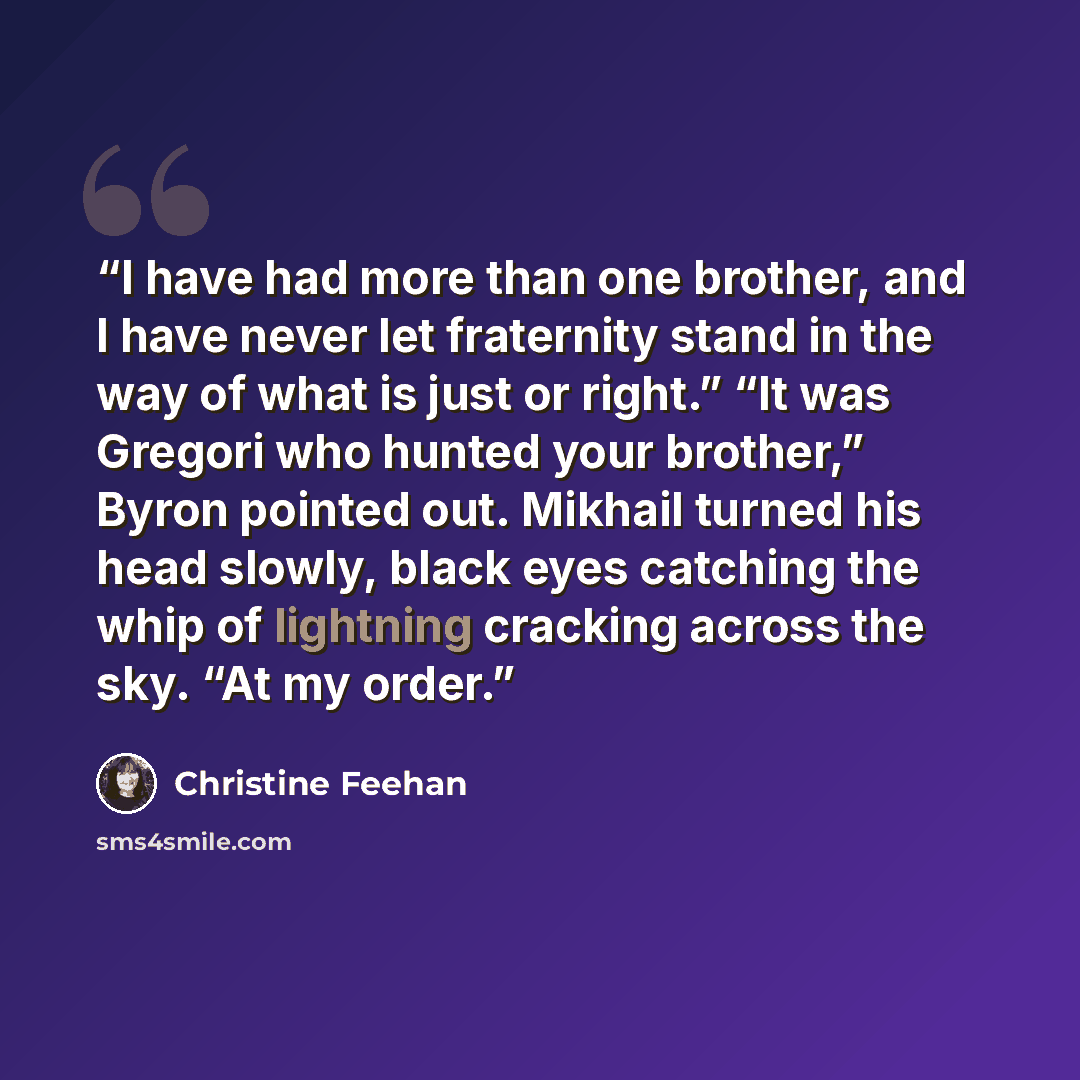 “I have had more than one brother, and I have never let fraternity stand in the way of what is just or right.” “It was Gregori who hunted your brother,” Byron pointed out. Mikhail turned his head slowly, black eyes catching the whip of lightning cracking across the sky. “At my order.” quote by Christine Feehan