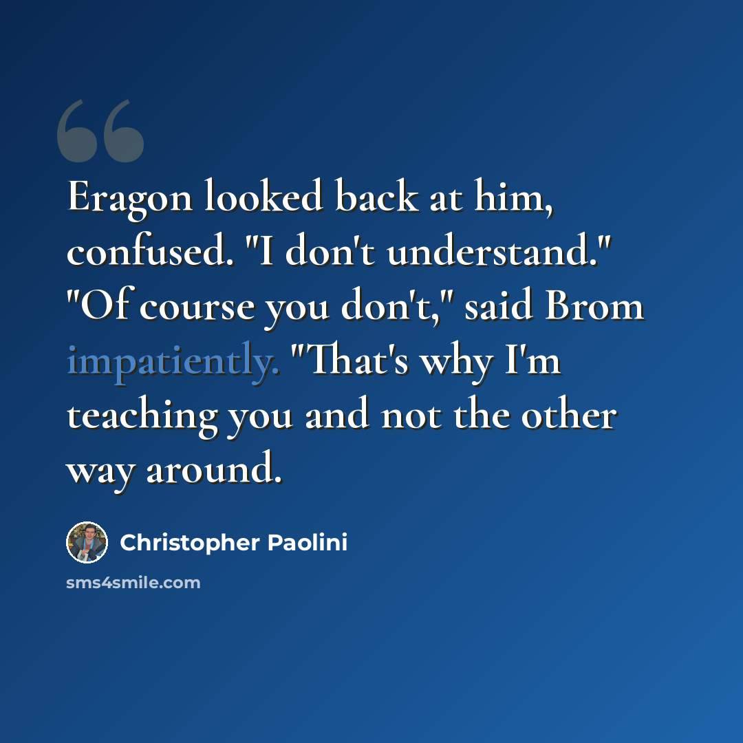 “Eragon looked back at him, confused. "I don't understand." "Of course you don't," said Brom impatiently. "That's why I'm teaching you and not the other way around.” quote by Christopher Paolini