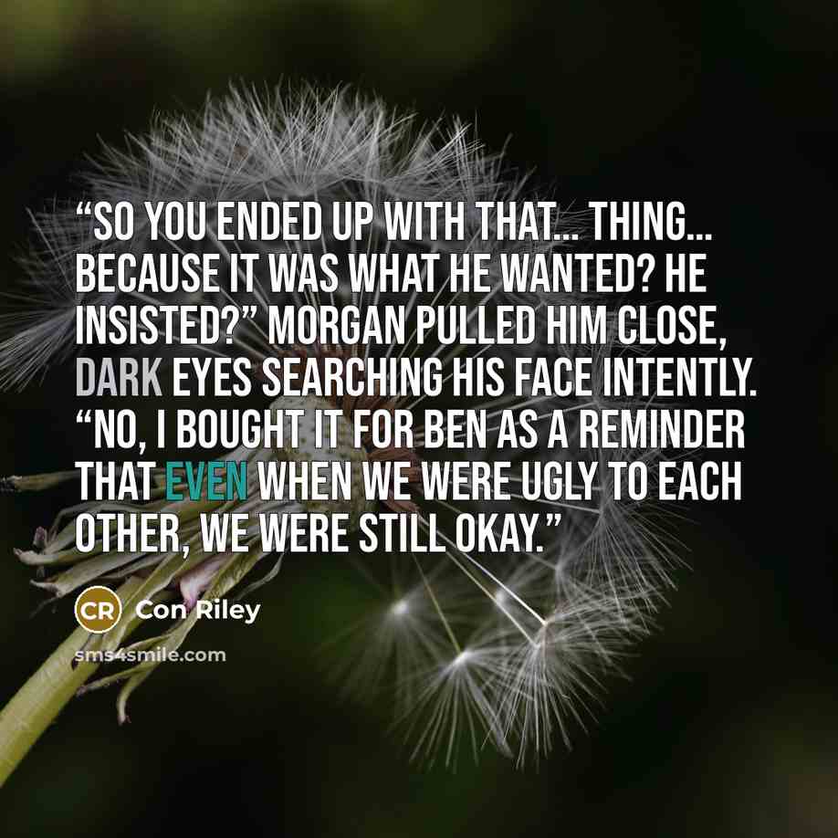 “So you ended up with that… thing… because it was what he wanted? He insisted?” Morgan pulled him close, dark eyes searching his face intently. “No, I bought it for Ben as a reminder that even when we were ugly to each other, we were still okay.” quote by Con Riley