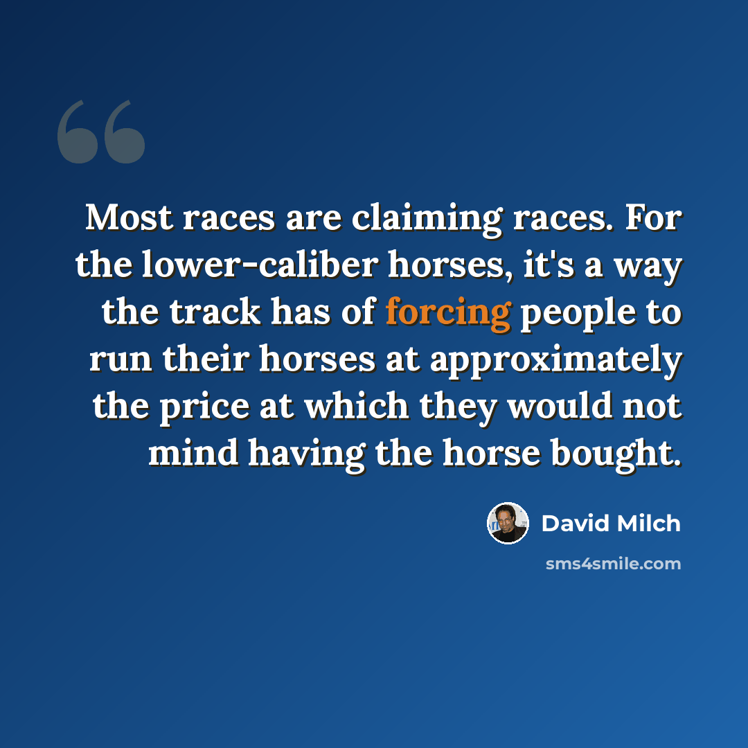 “Most races are claiming races. For the lower-caliber horses, it's a way the track has of forcing people to run their horses at approximately the price at which they would not mind having the horse bought.” quote by David Milch