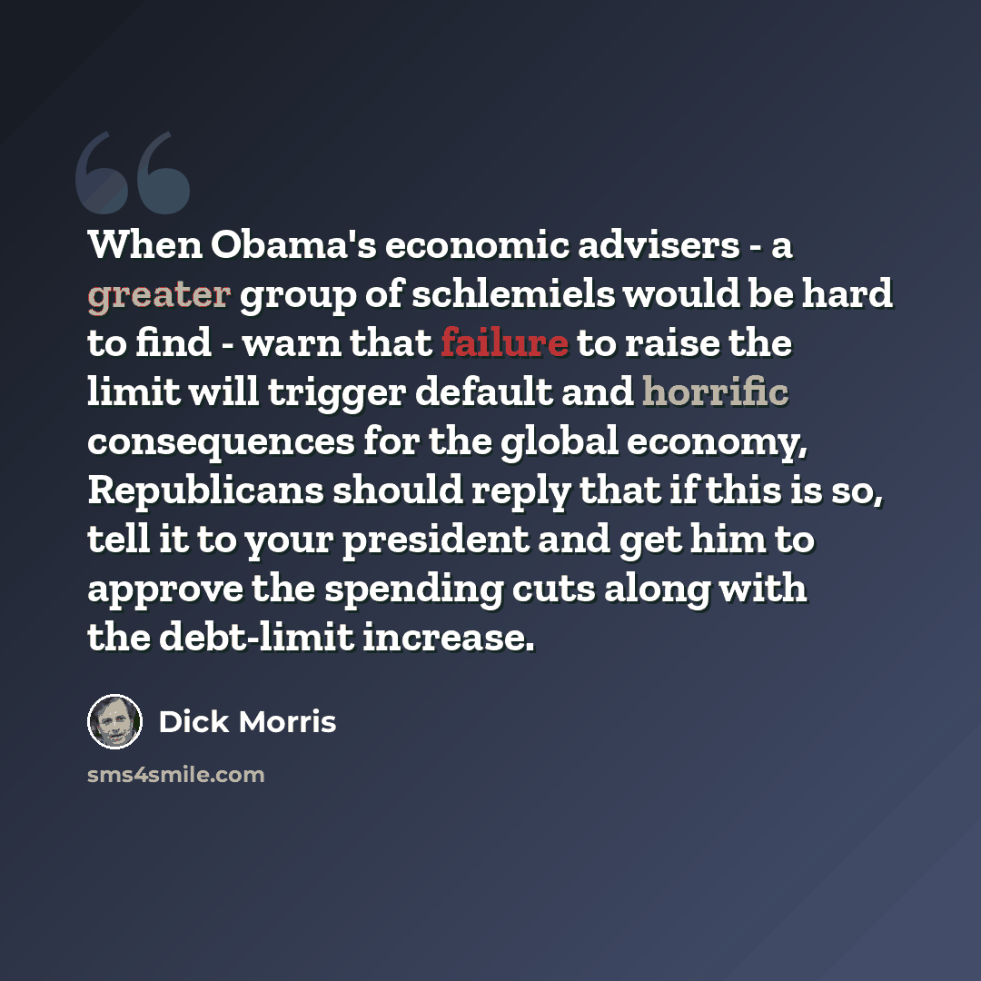 “When Obama's economic advisers - a greater group of schlemiels would be hard to find - warn that failure to raise the limit will trigger default and horrific consequences for the global economy, Republicans should reply that if this is so, tell it to your president and get him to approve the…” quote by Dick Morris