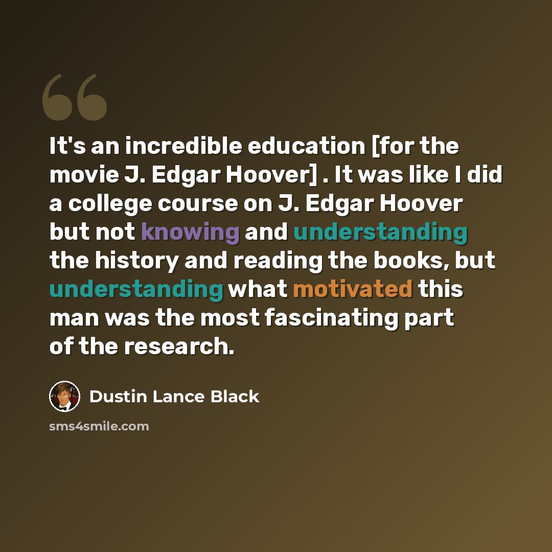 “It's an incredible education [for the movie J. Edgar Hoover] . It was like I did a college course on J. Edgar Hoover but not knowing and understanding the history and reading the books, but understanding what motivated this man was the most fascinating part of the research.” quote by Dustin Lance Black