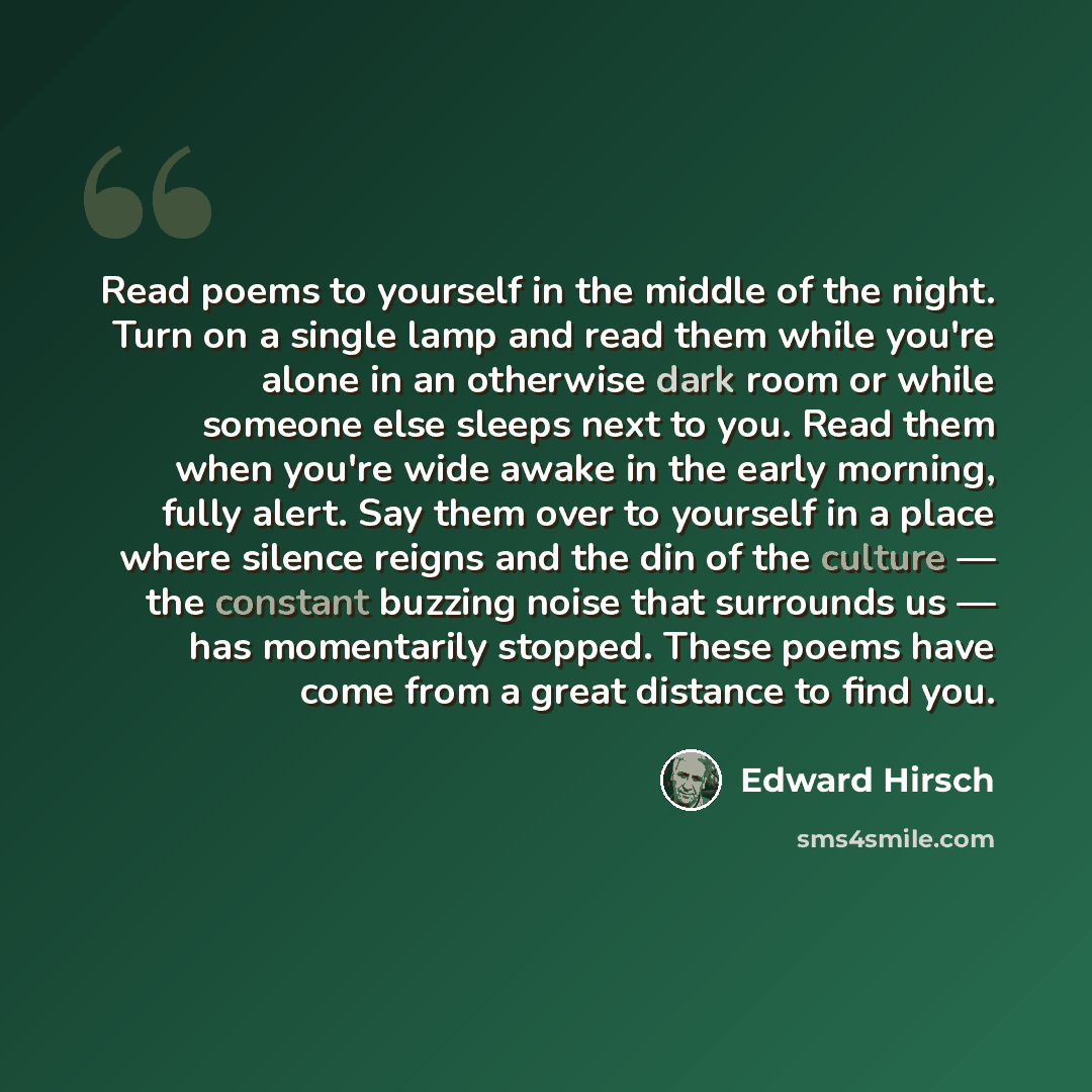 “Read poems to yourself in the middle of the night. Turn on a single lamp and read them while you're alone in an otherwise dark room or while someone else sleeps next to you. Read them when you're wide awake in the early morning, fully alert. Say them over to yourself in a place where silence…” quote by Edward Hirsch