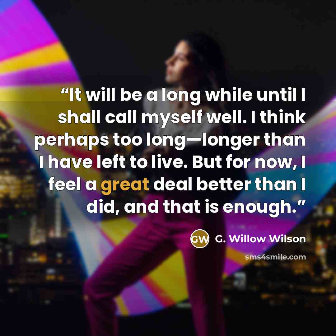 “It will be a long while until I shall call myself well. I think perhaps too long—longer than I have left to live. But for now, I feel a great deal better than I did, and that is enough.” quote by G. Willow Wilson