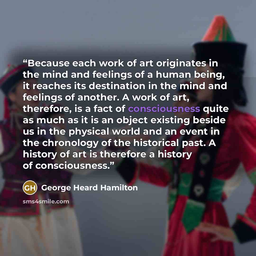 “Because each work of art originates in the mind and feelings of a human being, it reaches its destination in the mind and feelings of another. A work of art, therefore, is a fact of consciousness quite as much as it is an object existing beside us in the physical world and an event in the…” quote by George Heard Hamilton