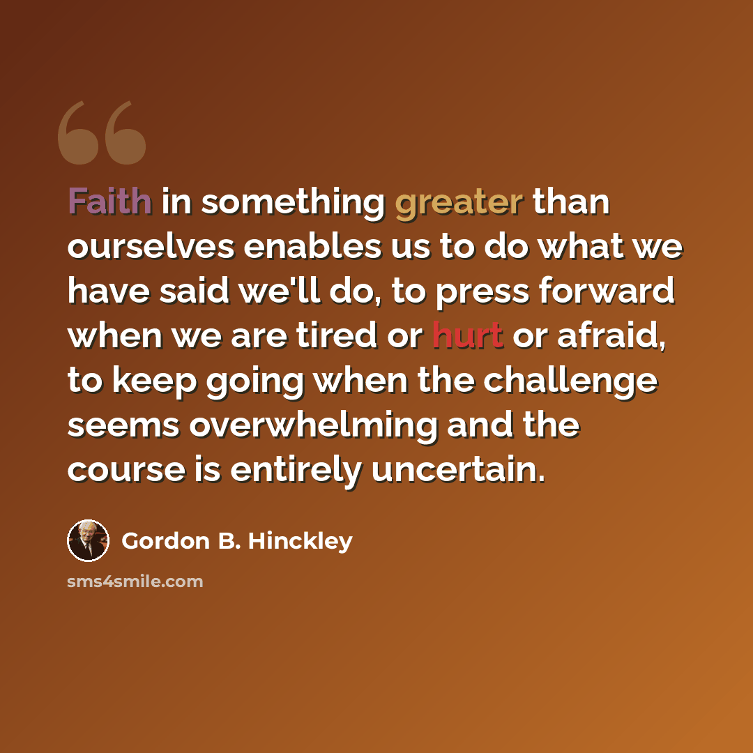 “Faith in something greater than ourselves enables us to do what we have said we'll do, to press forward when we are tired or hurt or afraid, to keep going when the challenge seems overwhelming and the course is entirely uncertain.” quote by Gordon B. Hinckley