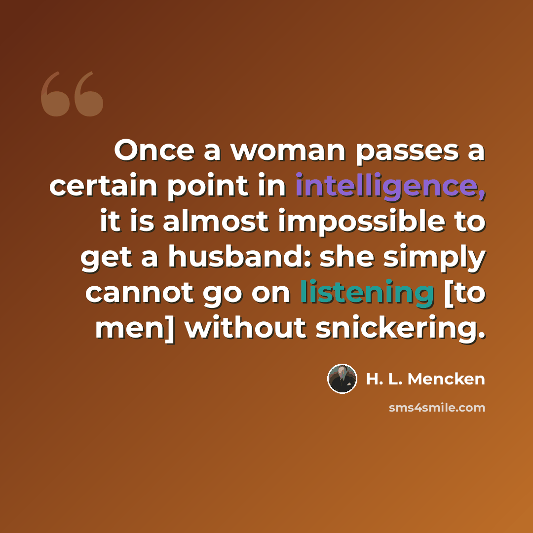 “Once a woman passes a certain point in intelligence, it is almost impossible to get a husband: she simply cannot go on listening [to men] without snickering.” quote by H. L. Mencken