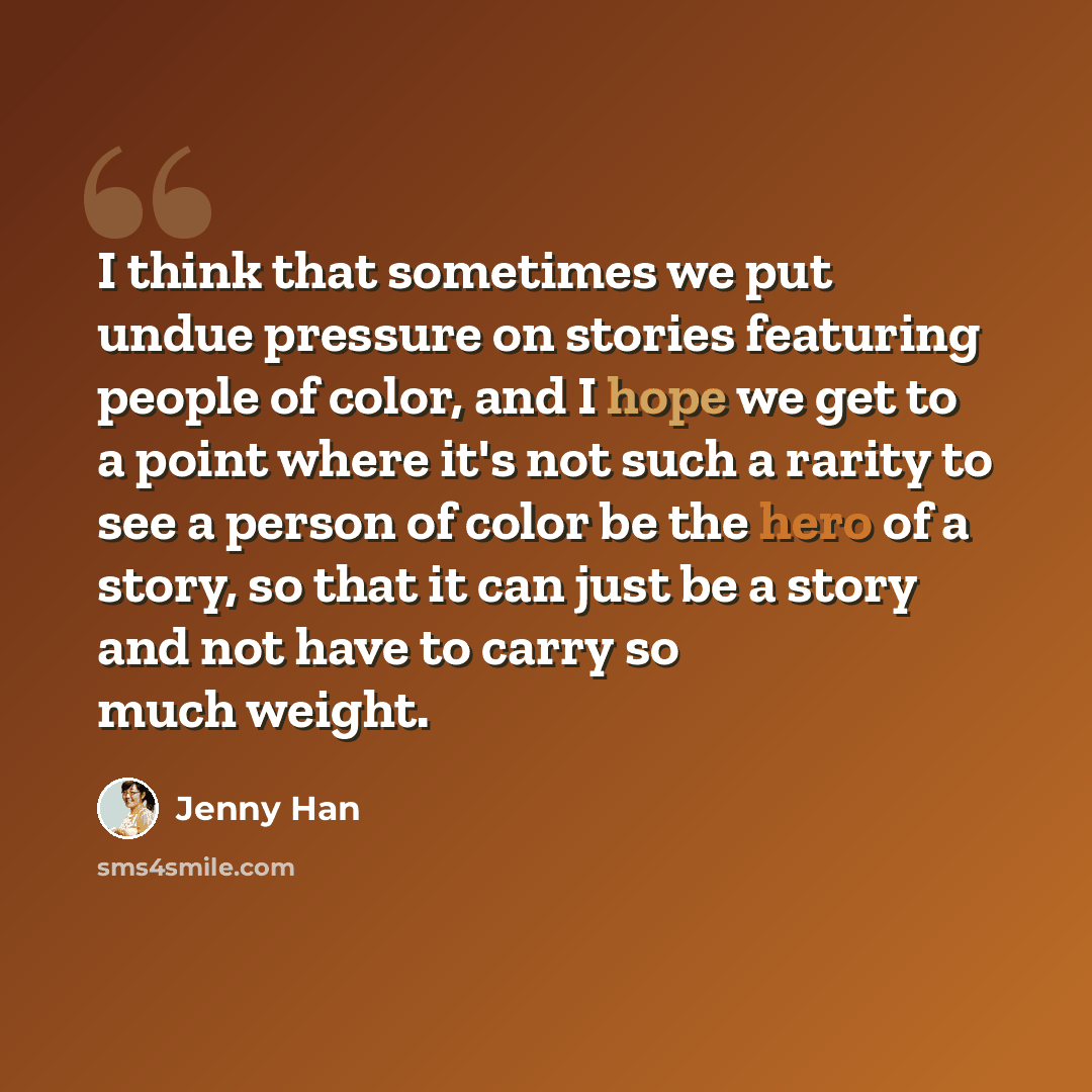 “I think that sometimes we put undue pressure on stories featuring people of color, and I hope we get to a point where it's not such a rarity to see a person of color be the hero of a story, so that it can just be a story and not have to carry so much weight.” quote by Jenny Han