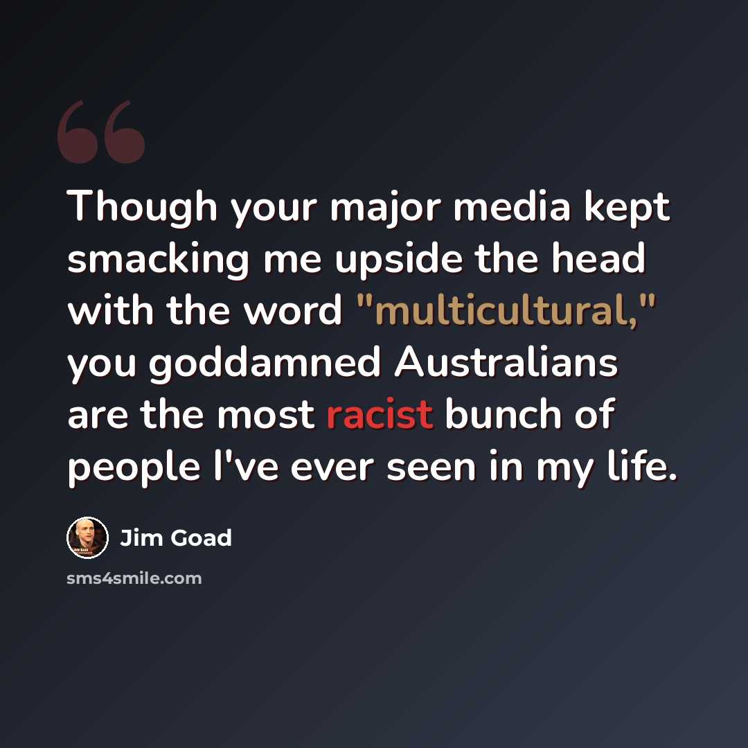 “Though your major media kept smacking me upside the head with the word "multicultural," you goddamned Australians are the most racist bunch of people I've ever seen in my life.” quote by Jim Goad