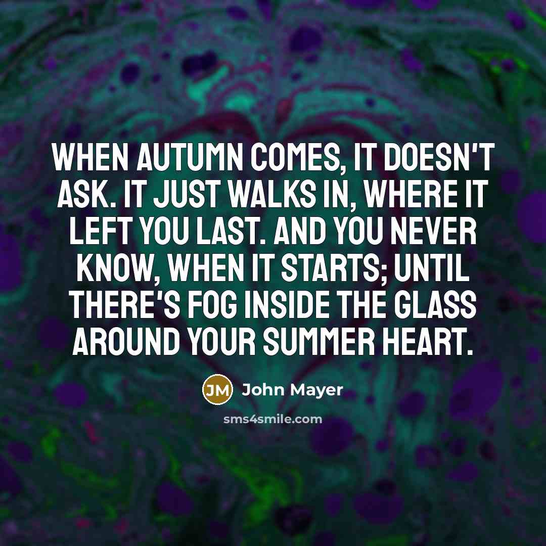 “When autumn comes, it doesn't ask. It just walks in, where it left you last. And you never know, when it starts; until there's fog inside the glass around your summer heart.” quote by John Mayer