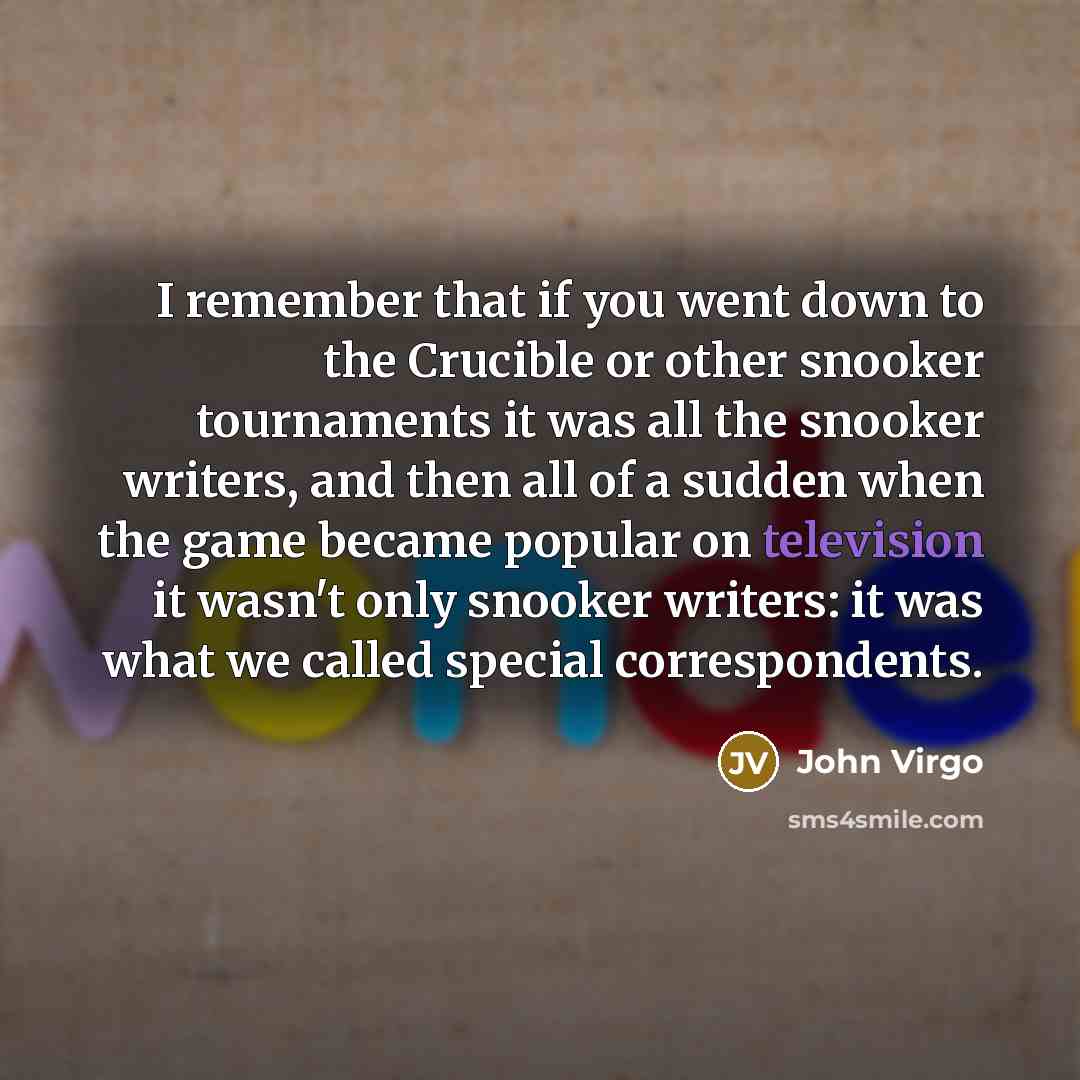 “I remember that if you went down to the Crucible or other snooker tournaments it was all the snooker writers, and then all of a sudden when the game became popular on television it wasn't only snooker writers: it was what we called special correspondents.” quote by John Virgo