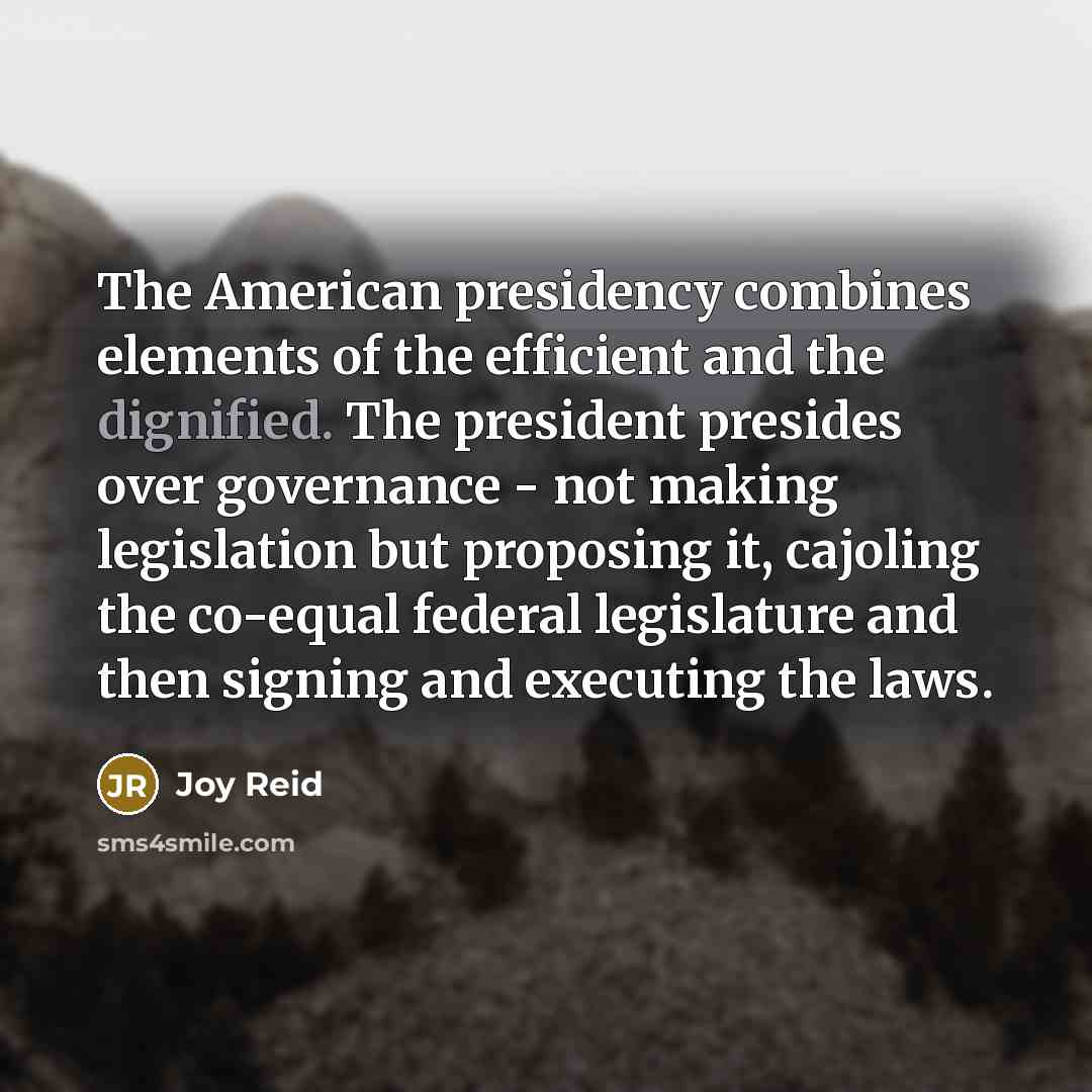 “The American presidency combines elements of the efficient and the dignified. The president presides over governance - not making legislation but proposing it, cajoling the co-equal federal legislature and then signing and executing the laws.” quote by Joy Reid