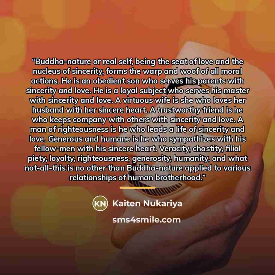 “Buddha-nature or real self, being the seat of love and the nucleus of sincerity, forms the warp and woof of all moral actions. He is an obedient son who serves his parents with sincerity and love. He is a loyal subject who serves his master with sincerity and love. A virtuous wife is she who loves…” quote by Kaiten Nukariya