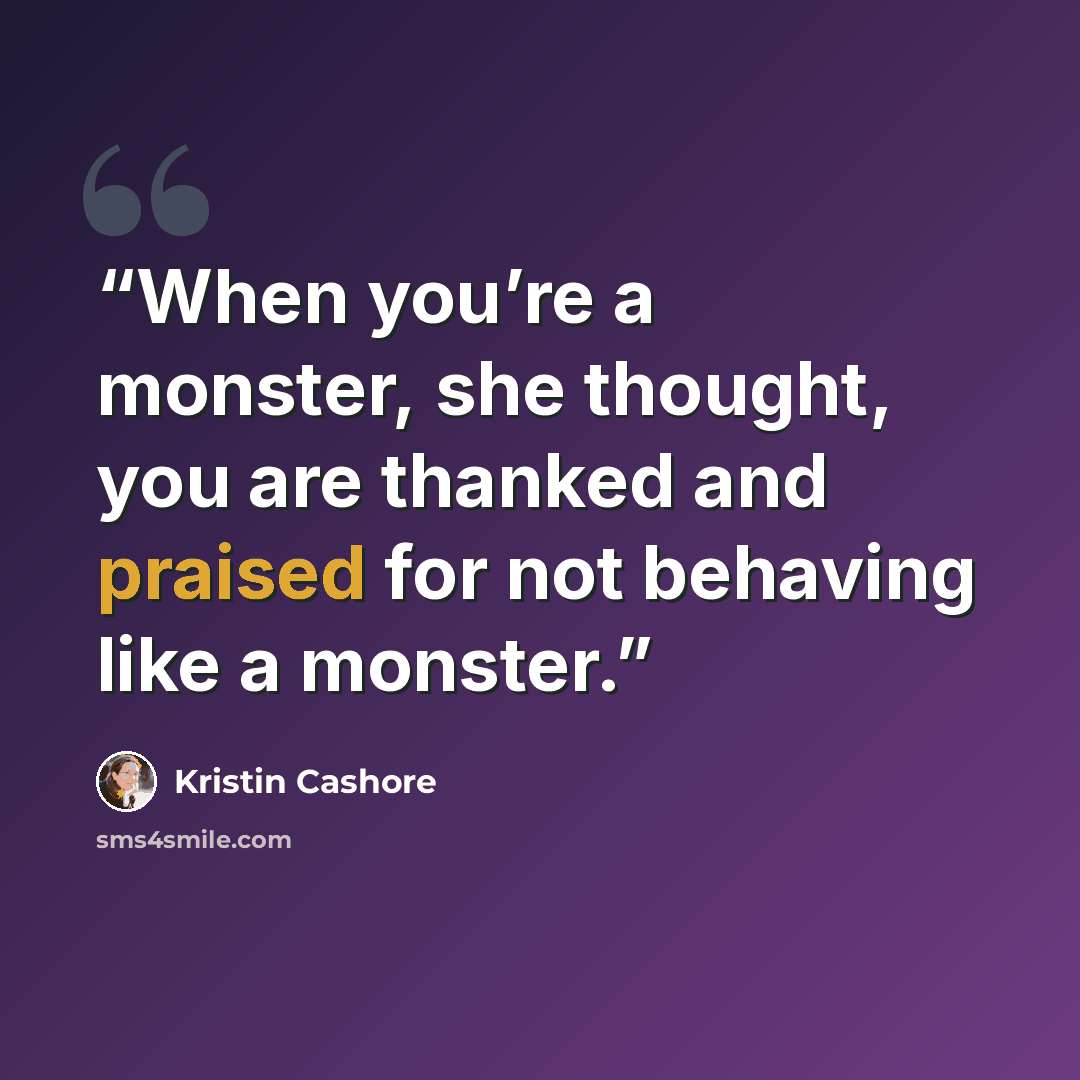 “When you’re a monster, she thought, you are thanked and praised for not behaving like a monster.” quote by Kristin Cashore